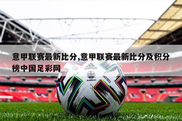 意甲联赛最新比分,意甲联赛最新比分及积分榜中国足彩网